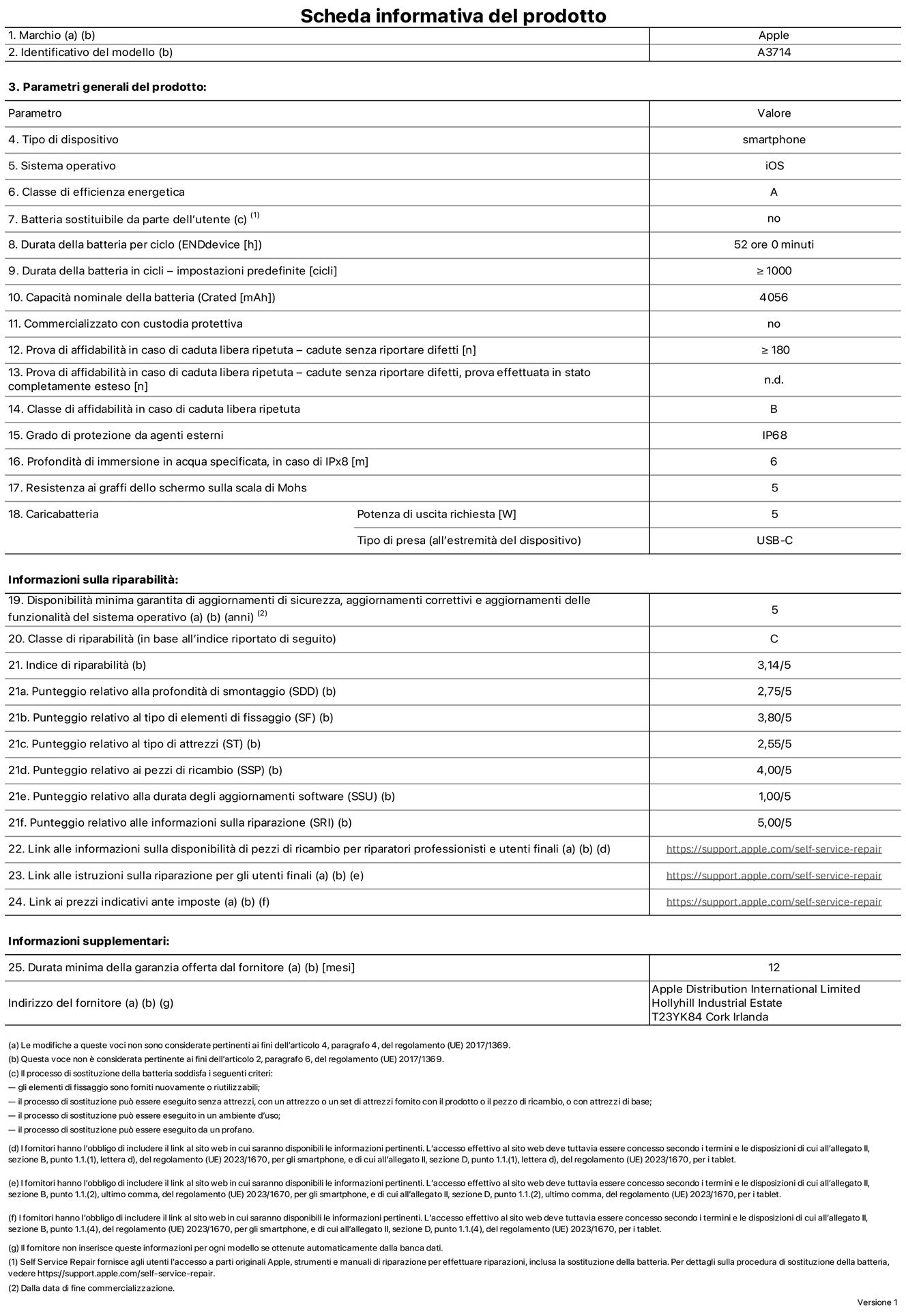 Scheda informativa del prodotto per iPhone 18 Pro, modello A3714. Fornito da Apple Distribution International Limited, Hollyhill Industrial Estate, T23 YK84, Cork, Irlanda. Tipo di dispositivo: smartphone. Sistema operativo: iOS. Classe di efficienza energetica: A. Batteria sostituibile da parte dell’utente: no. Durata della batteria per ciclo: 52 ore. Durata della batteria in cicli (impostazioni predefinite): maggiore o uguale a 1000. Capacità nominale della batteria: 4056 milliampere-ora. Commercializzato con custodia protettiva: no. Prova di affidabilità in caso di caduta libera ripetuta (cadute senza riportare difetti): maggiore o uguale a 180. Prova di affidabilità in caso di caduta libera ripetuta (cadute senza riportare difetti, prova effettuata in stato completamente esteso): non disponibile. Classe di affidabilità nel caso di caduta libera ripetuta: B. Grado di protezione da agenti esterni: IP68. Profondità di immersione in acqua specificata, in caso di IPx8: 6 metri. Resistenza ai graffi dello schermo sulla scala di Mohs: 5. Potenza di uscita richiesta per il caricabatterie: 5W. Tipo di presa per il caricabatterie (all’estremità del dispositivo): USB-C. Disponibilità minima garantita di aggiornamenti di sicurezza, aggiornamenti correttivi e aggiornamenti delle funzionalità del sistema operativo: 5 anni. Classe di riparabilità: C. Indice di riparabilità: 3,14 su 5. Punteggio relativo alla profondità di smontaggio (SDD): 2,75 su 5. Punteggio relativo al tipo di elementi di fissaggio: 3,80 su 5. Punteggio relativo al tipo di attrezzi: 2,55 su 5. Punteggio relativo ai pezzi di ricambio: 4,00 su 5. Punteggio relativo alla durata degli aggiornamenti software: 1,00 su 5. Punteggio relativo alle informazioni sulla riparazione: 5,00 su 5. Link alle informazioni sulla disponibilità di pezzi di ricambio per riparatori professionisti e utenti finali: https://support.apple.com/self-service-repair. Link alle istruzioni sulla riparazione per gli utenti finali: https://support.apple.com/self-service-repair. Link ai prezzi indicativi ante imposte: https://support.apple.com/self-service-repair. È prevista una garanzia generale di 12 mesi.